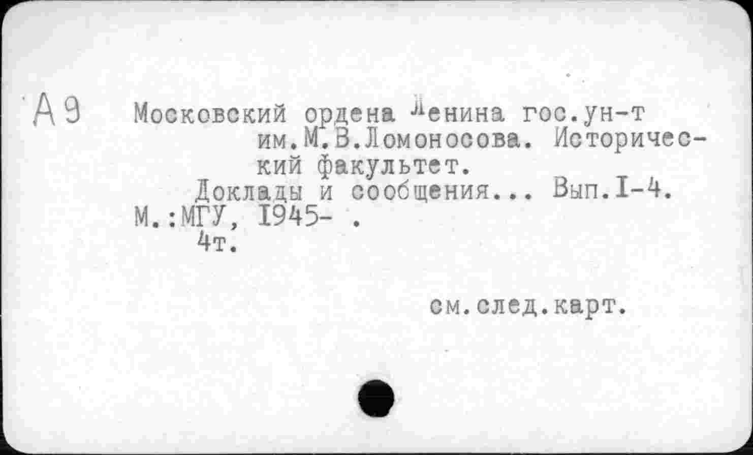 ﻿А9 Московский ордена Бенина гос.ун-т им.М.В.Ломоносова. Исторический факультет.
Доклады и сообщения... Вып.1-4. М.:МГУ, 1945- .
4т.
см.след.карт.